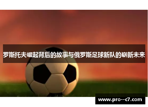 罗斯托夫崛起背后的故事与俄罗斯足球新队的崭新未来 罗斯托夫崛起背后的故事与俄罗斯足球新队的崭新未来