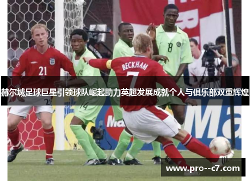 赫尔城足球巨星引领球队崛起助力英超发展成就个人与俱乐部双重辉煌 赫尔城足球巨星引领球队崛起助力英超发展成就个人与俱乐部双重辉煌