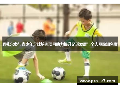 阿扎尔参与青少年足球培训项目助力提升足球发展与个人品牌知名度
