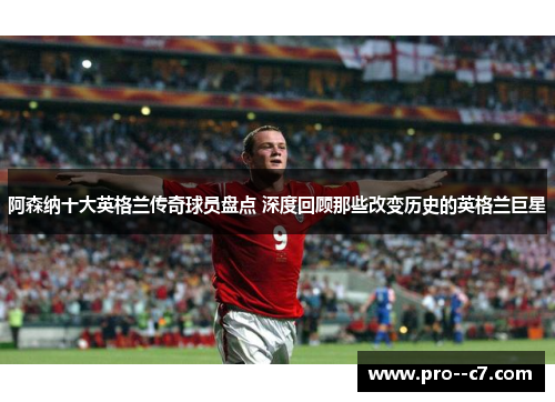 阿森纳十大英格兰传奇球员盘点 深度回顾那些改变历史的英格兰巨星 阿森纳十大英格兰传奇球员盘点 深度回顾那些改变历史的英格兰巨星