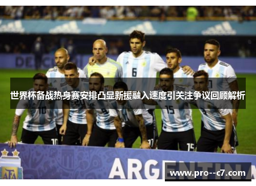 世界杯备战热身赛安排凸显新援融入速度引关注争议回顾解析 世界杯备战热身赛安排凸显新援融入速度引关注争议回顾解析