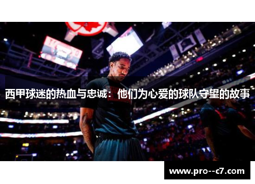 西甲球迷的热血与忠诚：他们为心爱的球队守望的故事