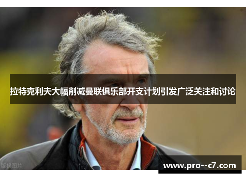 拉特克利夫大幅削减曼联俱乐部开支计划引发广泛关注和讨论