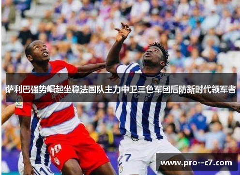 萨利巴强势崛起坐稳法国队主力中卫三色军团后防新时代领军者