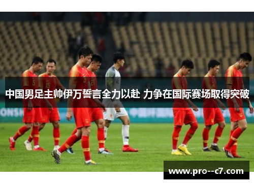 中国男足主帅伊万誓言全力以赴 力争在国际赛场取得突破