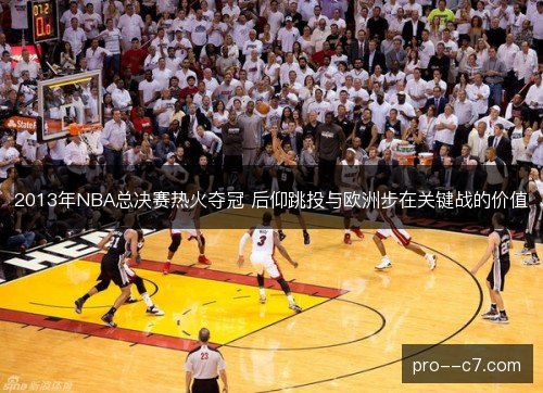 2013年NBA总决赛热火夺冠 后仰跳投与欧洲步在关键战的价值 2013年NBA总决赛热火夺冠 后仰跳投与欧洲步在关键战的价值